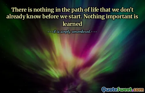 There is nothing in the path of life that we don't already know before we start. Nothing important is learned