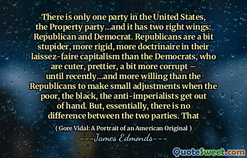 There is only one party in the United States, the Property party…and it has two right wings: Republican and Democrat. Republicans are a bit stupider, more rigid, more doctrinaire in their laissez-faire capitalism than the Democrats, who are cuter, prettier, a bit more corrupt – until recently…and more willing than the Republicans to make small adjustments when the poor, the black, the anti-imperialists get out of hand. But, essentially, there is no difference between the two parties. That