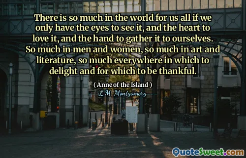 There is so much in the world for us all if we only have the eyes to see it, and the heart to love it, and the hand to gather it to ourselves. So much in men and women, so much in art and literature, so much everywhere in which to delight and for which to be thankful.