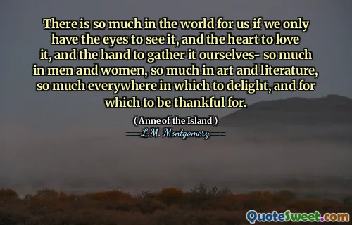 There is so much in the world for us if we only have the eyes to see it, and the heart to love it, and the hand to gather it ourselves- so much in men and women, so much in art and literature, so much everywhere in which to delight, and for which to be thankful for.