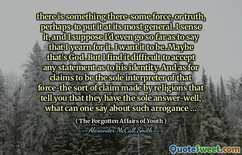 there is something there-some force, or truth, perhaps-to put it at its most general. I sense it, and I suppose I'd even go so far as to say that I yearn for it. I want it to be. Maybe that's God. But I find it difficult to accept any statement as to his identity. And as for claims to be the sole interpreter of that force-the sort of claim made by religions that tell you that they have the sole answer-well, what can one say about such arrogance …