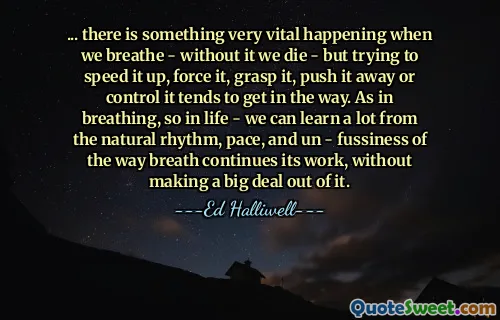 ... there is something very vital happening when we breathe - without it we die - but trying to speed it up, force it, grasp it, push it away or control it tends to get in the way. As in breathing, so in life - we can learn a lot from the natural rhythm, pace, and un - fussiness of the way breath continues its work, without making a big deal out of it.