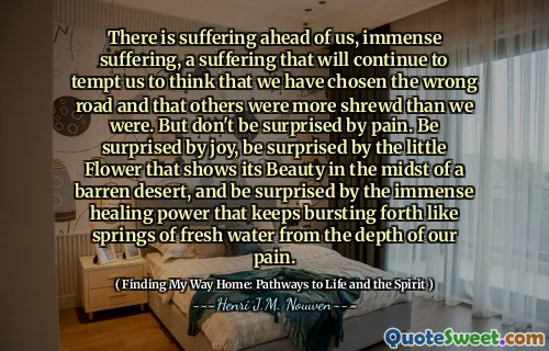 هناك معاناة أمامنا ، ومعاناة هائلة ، والمعاناة التي ستستمر في إغرائنا في الاعتقاد بأننا اخترنا الطريق الخطأ وأن الآخرين كانوا أكثر انخراطًا مما كنا عليه. لكن لا تفاجأ بالألم. فوجئت بالفرح ، فوجئت بالزهرة الصغيرة التي تظهر جمالها في خضم صحراء قاحلة ، وتفاجأ بقوة الشفاء الهائلة التي تستمر في الانفجار مثل نوابض المياه العذبة من عمق آلامنا.