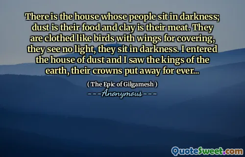There is the house whose people sit in darkness; dust is their food and clay is their meat. They are clothed like birds with wings for covering, they see no light, they sit in darkness. I entered the house of dust and I saw the kings of the earth, their crowns put away for ever...
