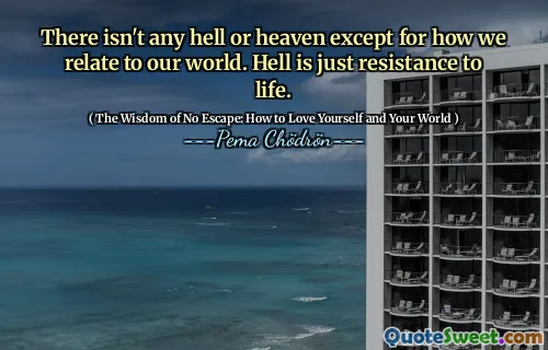 There isn't any hell or heaven except for how we relate to our world. Hell is just resistance to life.