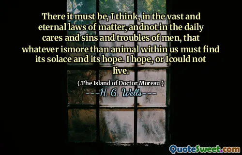 There it must be, I think, in the vast and eternal laws of matter, andnot in the daily cares and sins and troubles of men, that whatever ismore than animal within us must find its solace and its hope. I hope, or Icould not live.