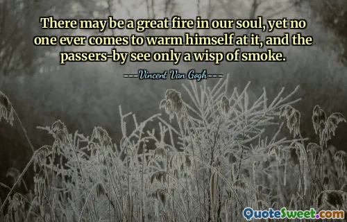 There may be a great fire in our soul, yet no one ever comes to warm himself at it, and the passers-by see only a wisp of smoke.