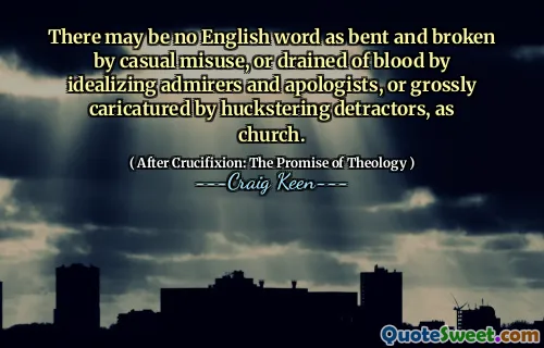 There may be no English word as bent and broken by casual misuse, or drained of blood by idealizing admirers and apologists, or grossly caricatured by huckstering detractors, as church.