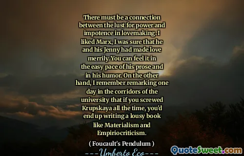 There must be a connection between the lust for power and impotence in lovemaking. I liked Marx, I was sure that he and his Jenny had made love merrily. You can feel it in the easy pace of his prose and in his humor. On the other hand, I remember remarking one day in the corridors of the university that if you screwed Krupskaya all the time, you'd end up writing a lousy book like Materialism and Empiriocriticism.