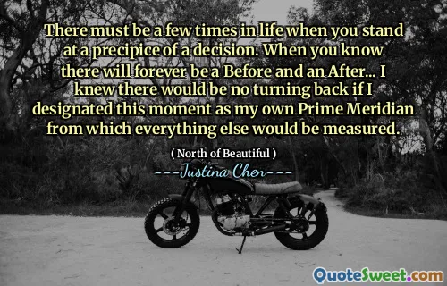 There must be a few times in life when you stand at a precipice of a decision. When you know there will forever be a Before and an After... I knew there would be no turning back if I designated this moment as my own Prime Meridian from which everything else would be measured.
