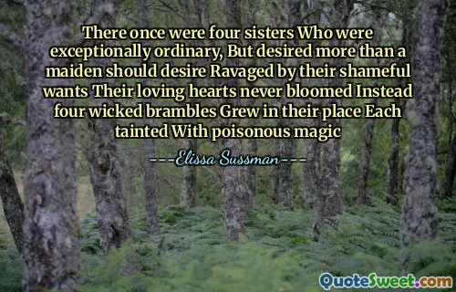 There once were four sisters Who were exceptionally ordinary, But desired more than a maiden should desire Ravaged by their shameful wants Their loving hearts never bloomed Instead four wicked brambles Grew in their place Each tainted With poisonous magic