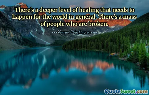There's a deeper level of healing that needs to happen for the world in general. There's a mass of people who are broken.