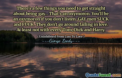 There's a few things you need to get straight about being gay... That's an oxymoron. You'll be an oxymoron if you don't listen. GAY men SUCK and FUCK. They don't go around falling in love. At least not with every Tom, Dick and Harry.