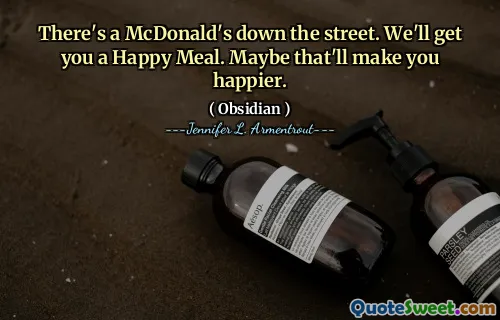 There's a McDonald's down the street. We'll get you a Happy Meal. Maybe that'll make you happier.