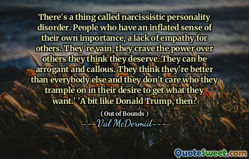 There's a thing called narcissistic personality disorder. People who have an inflated sense of their own importance, a lack of empathy for others. They're vain, they crave the power over others they think they deserve. They can be arrogant and callous. They think they're better than everybody else and they don't care who they trample on in their desire to get what they want.' 'A bit like Donald Trump, then?