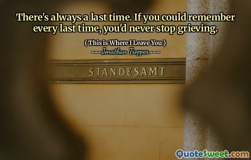 There's always a last time. If you could remember every last time, you'd never stop grieving.