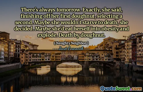 There's always tomorrow. Exactly, she said, finishing off her first doughnut, selecting a second. Maybe she wouldn't starve to death, she decided. Maybe she'd eat herself into obesity and explode. Death by doughnut.