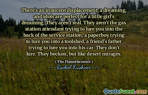There's an innocent displacement, a dreaming, and idols are perfect for a little girl's dreaming. They aren't real. They aren't the gas station attendant trying to lure you into the back of the service station, a paperboy trying to lure you into a toolshed, a friend's father trying to lure you into his car. They don't lure. They beckon, but like desert mirages.