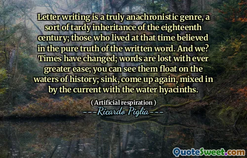 Letter writing is a truly anachronistic genre, a sort of tardy inheritance of the eighteenth century; those who lived at that time believed in the pure truth of the written word. And we? Times have changed; words are lost with ever greater ease; you can see them float on the waters of history; sink, come up again, mixed in by the current with the water hyacinths.