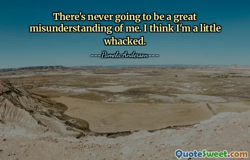 There's never going to be a great misunderstanding of me. I think I'm a little whacked.