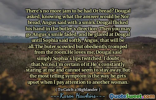 There's no more jam to be had.Or bread? Dougal asked, knowing what the answer would be.Nor bread, Angus said with a smirk.Dougal flicked his hand in the butler's direction. Then you may go.Angus's smile faded, and he glared at Dougal until Sophia said softly, Angus, that will be all.The buter scowled but obediently tromped from the room.He loves me, Dougal said simply.Sophia's lips twitched. I doubt that.No,no,I'm certain of it.He's constantly staring at me and cannot seem to stay away.But the most telling symptom is the way he gets upset when I pay attention to another woman.