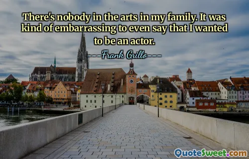 There's nobody in the arts in my family. It was kind of embarrassing to even say that I wanted to be an actor.
