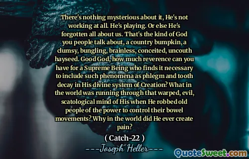 Det er ikke noe mystisk med det, han jobber ikke i det hele tatt. Han spiller. Ellers har han glemt alt om oss. Det er den typen Gud du mennesker snakker om, et land som støtter, en klønete, bungling, hjerneløs, innbilsk, usann hayseed. God Gud, hvor mye ærbødighet kan du ha for et suverent vesen som synes det er nødvendig å inkludere slike fenomener som slim og tannråte i hans guddommelige skapelsessystem? Hva i all verden løp gjennom det vridde, onde, scatologiske sinnet til ham da han frarøvet gamle mennesker av makten til å kontrollere avføring? Hvorfor i all verden skapte han noen gang smerter?