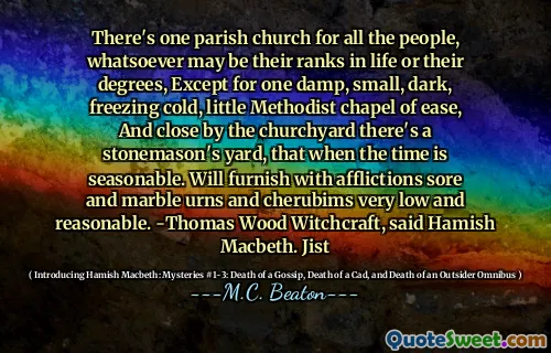 There's one parish church for all the people, whatsoever may be their ranks in life or their degrees, Except for one damp, small, dark, freezing cold, little Methodist chapel of ease, And close by the churchyard there's a stonemason's yard, that when the time is seasonable. Will furnish with afflictions sore and marble urns and cherubims very low and reasonable. -Thomas Wood Witchcraft, said Hamish Macbeth. Jist