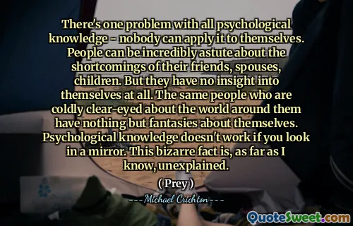 There's one problem with all psychological knowledge - nobody can apply it to themselves. People can be incredibly astute about the shortcomings of their friends, spouses, children. But they have no insight into themselves at all. The same people who are coldly clear-eyed about the world around them have nothing but fantasies about themselves. Psychological knowledge doesn't work if you look in a mirror. This bizarre fact is, as far as I know, unexplained.