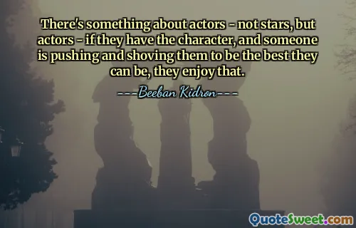 There's something about actors - not stars, but actors - if they have the character, and someone is pushing and shoving them to be the best they can be, they enjoy that.