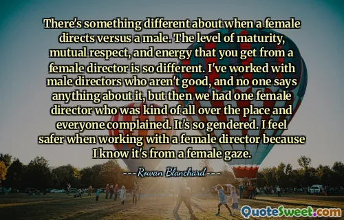 There's something different about when a female directs versus a male. The level of maturity, mutual respect, and energy that you get from a female director is so different. I've worked with male directors who aren't good, and no one says anything about it, but then we had one female director who was kind of all over the place and everyone complained. It's so gendered. I feel safer when working with a female director because I know it's from a female gaze.