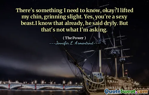 There's something I need to know, okay?I lifted my chin, grinning slight. Yes, you're a sexy beast.I know that already, he said dryly. But that's not what I'm asking.
