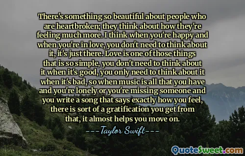 There's something so beautiful about people who are heartbroken; they think about how they're feeling much more. I think when you're happy and when you're in love, you don't need to think about it, it's just there. Love is one of those things that is so simple, you don't need to think about it when it's good, you only need to think about it when it's bad, so when music is all that you have and you're lonely or you're missing someone and you write a song that says exactly how you feel, there is sort of a gratification you get from that, it almost helps you move on.