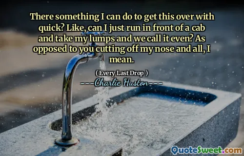 There something I can do to get this over with quick? Like, can I just run in front of a cab and take my lumps and we call it even? As opposed to you cutting off my nose and all, I mean.