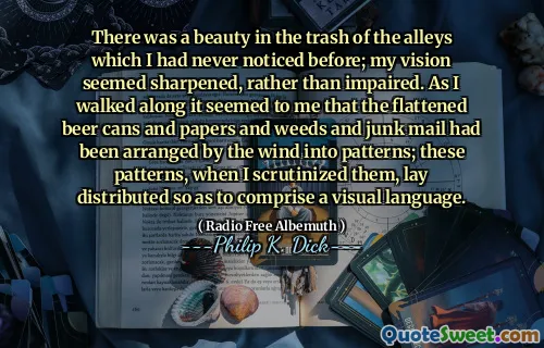 There was a beauty in the trash of the alleys which I had never noticed before; my vision seemed sharpened, rather than impaired. As I walked along it seemed to me that the flattened beer cans and papers and weeds and junk mail had been arranged by the wind into patterns; these patterns, when I scrutinized them, lay distributed so as to comprise a visual language.