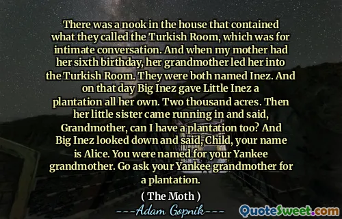 There was a nook in the house that contained what they called the Turkish Room, which was for intimate conversation. And when my mother had her sixth birthday, her grandmother led her into the Turkish Room. They were both named Inez. And on that day Big Inez gave Little Inez a plantation all her own. Two thousand acres. Then her little sister came running in and said, Grandmother, can I have a plantation too? And Big Inez looked down and said, Child, your name is Alice. You were named for your Yankee grandmother. Go ask your Yankee grandmother for a plantation.