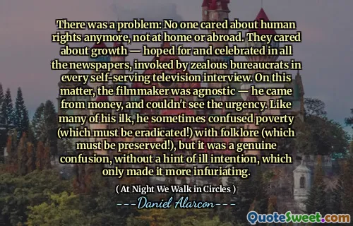 There was a problem: No one cared about human rights anymore, not at home or abroad. They cared about growth — hoped for and celebrated in all the newspapers, invoked by zealous bureaucrats in every self-serving television interview. On this matter, the filmmaker was agnostic — he came from money, and couldn't see the urgency. Like many of his ilk, he sometimes confused poverty (which must be eradicated!) with folklore (which must be preserved!), but it was a genuine confusion, without a hint of ill intention, which only made it more infuriating.