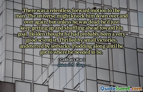 There was a relentless forward motion to the man. The universe might knock him down over and over again, but unless he was dead, he'd just keep getting up and shuffling ahead toward his goal. Holden thought he had probably been a very good scientist. Thrilled by small victories, undeterred by setbacks. Plodding along until he got to where he needed to be.