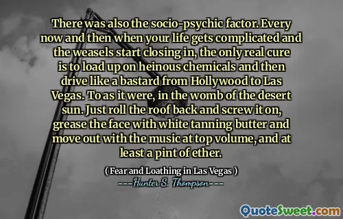 There was also the socio-psychic factor. Every now and then when your life gets complicated and the weasels start closing in, the only real cure is to load up on heinous chemicals and then drive like a bastard from Hollywood to Las Vegas. To as it were, in the womb of the desert sun. Just roll the roof back and screw it on, grease the face with white tanning butter and move out with the music at top volume, and at least a pint of ether.