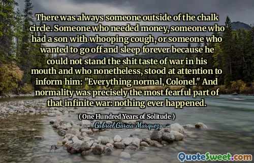 There was always someone outside of the chalk circle. Someone who needed money, someone who had a son with whooping cough, or someone who wanted to go off and sleep forever because he could not stand the shit taste of war in his mouth and who nonetheless, stood at attention to inform him: "Everything normal, Colonel." And normality was precisely the most fearful part of that infinite war: nothing ever happened.