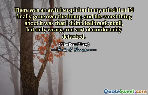 There was an awful suspicion in my mind that I'd finally gone over the hump, and the worst thing about it was that I didn't feel tragic at all, but only weary, and sort of comfortably detached.