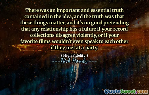 There was an important and essential truth contained in the idea, and the truth was that these things matter, and it's no good pretending that any relationship has a future if your record collections disagree violently, or if your favorite films wouldn't even speak to each other if they met at a party.