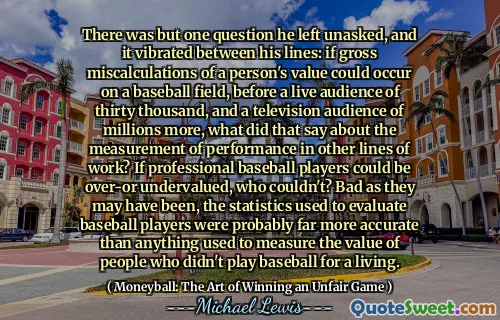 There was but one question he left unasked, and it vibrated between his lines: if gross miscalculations of a person's value could occur on a baseball field, before a live audience of thirty thousand, and a television audience of millions more, what did that say about the measurement of performance in other lines of work? If professional baseball players could be over-or undervalued, who couldn't? Bad as they may have been, the statistics used to evaluate baseball players were probably far more accurate than anything used to measure the value of people who didn't play baseball for a living.