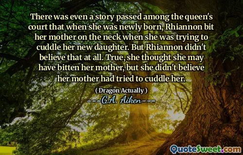 There was even a story passed among the queen's court that when she was newly born, Rhiannon bit her mother on the neck when she was trying to cuddle her new daughter. But Rhiannon didn't believe that at all. True, she thought she may have bitten her mother, but she didn't believe her mother had tried to cuddle her.