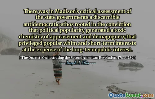 There was in Madison's critical assessment of the state governments a discernible antidemocratic ethos rooted in the conviction that political popularity generated a toxic chemistry of appeasement and demagoguery that privileged popular whim and short-term interests at the expense of the long-term public interest.