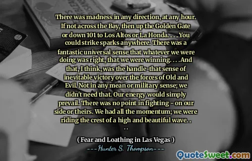 There was madness in any direction, at any hour. If not across the Bay, then up the Golden Gate or down 101 to Los Altos or La Honda. . . . You could strike sparks anywhere. There was a fantastic universal sense that whatever we were doing was right, that we were winning. . . .And that, I think, was the handle-that sense of inevitable victory over the forces of Old and Evil. Not in any mean or military sense; we didn't need that. Our energy would simply prevail. There was no point in fighting - on our side or theirs. We had all the momentum; we were riding the crest of a high and beautiful wave. . . .