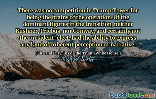 There was no competition in Trump Tower for being the brains of the operation. Of the dominant figures in the transition, neither Kushner, Priebus, nor Conway, and certainly not the president-elect, had the ability to express any kind of coherent perception or narrative.