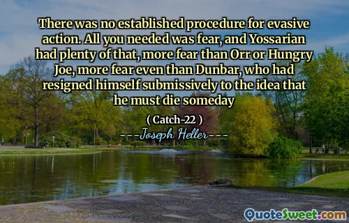 There was no established procedure for evasive action. All you needed was fear, and Yossarian had plenty of that, more fear than Orr or Hungry Joe, more fear even than Dunbar, who had resigned himself submissively to the idea that he must die someday