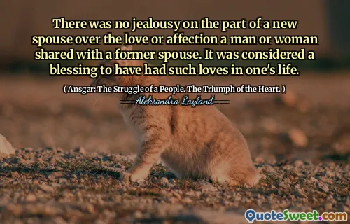 There was no jealousy on the part of a new spouse over the love or affection a man or woman shared with a former spouse. It was considered a blessing to have had such loves in one's life.