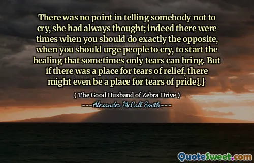 There was no point in telling somebody not to cry, she had always thought; indeed there were times when you should do exactly the opposite, when you should urge people to cry, to start the healing that sometimes only tears can bring. But if there was a place for tears of relief, there might even be a place for tears of pride{.}